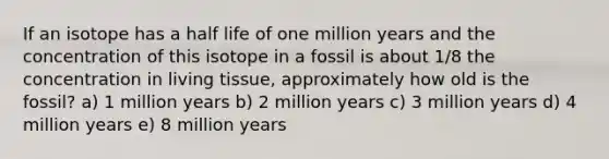 If an isotope has a half life of one million years and the concentration of this isotope in a fossil is about 1/8 the concentration in living tissue, approximately how old is the fossil? a) 1 million years b) 2 million years c) 3 million years d) 4 million years e) 8 million years