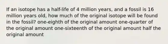 If an isotope has a half-life of 4 million years, and a fossil is 16 million years old, how much of the original isotope will be found in the fossil? one-eighth of the original amount one-quarter of the original amount one-sixteenth of the original amount half the original amount