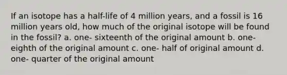 If an isotope has a half-life of 4 million years, and a fossil is 16 million years old, how much of the original isotope will be found in the fossil? a. one- sixteenth of the original amount b. one- eighth of the original amount c. one- half of original amount d. one- quarter of the original amount