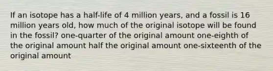 If an isotope has a half-life of 4 million years, and a fossil is 16 million years old, how much of the original isotope will be found in the fossil? one-quarter of the original amount one-eighth of the original amount half the original amount one-sixteenth of the original amount