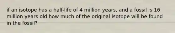 if an isotope has a half-life of 4 million years, and a fossil is 16 million years old how much of the original isotope will be found in the fossil?