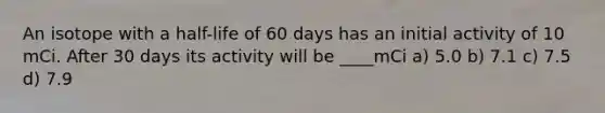 An isotope with a half-life of 60 days has an initial activity of 10 mCi. After 30 days its activity will be ____mCi a) 5.0 b) 7.1 c) 7.5 d) 7.9