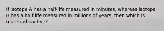 If isotope A has a half-life measured in minutes, whereas isotope B has a half-life measured in millions of years, then which is more radioactive?