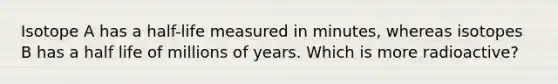 Isotope A has a half-life measured in minutes, whereas isotopes B has a half life of millions of years. Which is more radioactive?