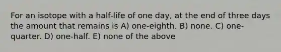 For an isotope with a half-life of one day, at the end of three days the amount that remains is A) one-eighth. B) none. C) one-quarter. D) one-half. E) none of the above