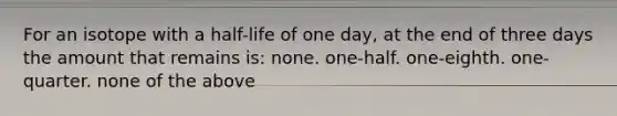 For an isotope with a half-life of one day, at the end of three days the amount that remains is: none. one-half. one-eighth. one-quarter. none of the above