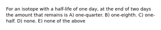 For an isotope with a half-life of one day, at the end of two days the amount that remains is A) one-quarter. B) one-eighth. C) one-half. D) none. E) none of the above