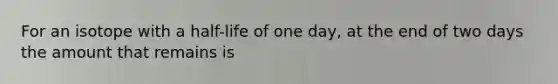 For an isotope with a half-life of one day, at the end of two days the amount that remains is