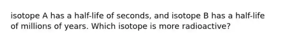 isotope A has a half-life of seconds, and isotope B has a half-life of millions of years. Which isotope is more radioactive?