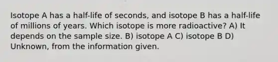 Isotope A has a half-life of seconds, and isotope B has a half-life of millions of years. Which isotope is more radioactive? A) It depends on the sample size. B) isotope A C) isotope B D) Unknown, from the information given.