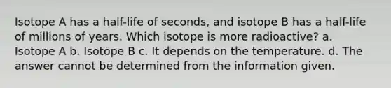 Isotope A has a half-life of seconds, and isotope B has a half-life of millions of years. Which isotope is more radioactive? a. Isotope A b. Isotope B c. It depends on the temperature. d. The answer cannot be determined from the information given.