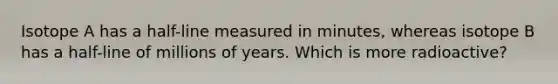 Isotope A has a half-line measured in minutes, whereas isotope B has a half-line of millions of years. Which is more radioactive?