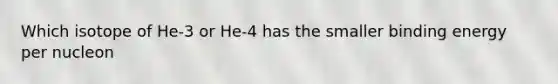 Which isotope of He-3 or He-4 has the smaller binding energy per nucleon