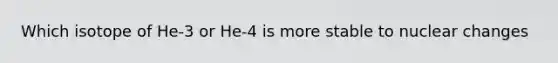 Which isotope of He-3 or He-4 is more stable to nuclear changes
