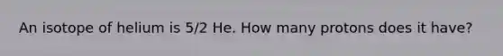 An isotope of helium is 5/2 He. How many protons does it have?