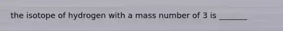 the isotope of hydrogen with a mass number of 3 is _______