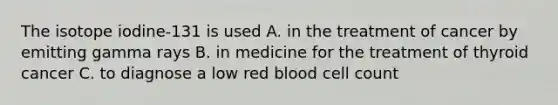 The isotope iodine-131 is used A. in the treatment of cancer by emitting gamma rays B. in medicine for the treatment of thyroid cancer C. to diagnose a low red blood cell count