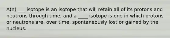 A(n) ___ isotope is an isotope that will retain all of its protons and neutrons through time, and a ____ isotope is one in which protons or neutrons are, over time, spontaneously lost or gained by the nucleus.