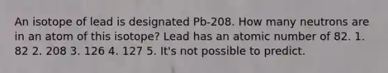 An isotope of lead is designated Pb-208. How many neutrons are in an atom of this isotope? Lead has an atomic number of 82. 1. 82 2. 208 3. 126 4. 127 5. It's not possible to predict.