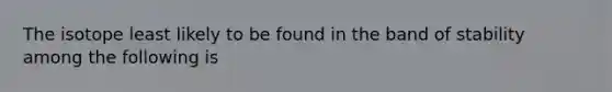 The isotope least likely to be found in the band of stability among the following is