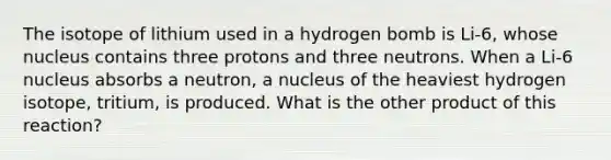 The isotope of lithium used in a hydrogen bomb is Li-6, whose nucleus contains three protons and three neutrons. When a Li-6 nucleus absorbs a neutron, a nucleus of the heaviest hydrogen isotope, tritium, is produced. What is the other product of this reaction?