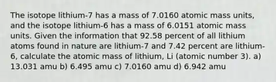 The isotope lithium-7 has a mass of 7.0160 atomic mass units, and the isotope lithium-6 has a mass of 6.0151 atomic mass units. Given the information that 92.58 percent of all lithium atoms found in nature are lithium-7 and 7.42 percent are lithium-6, calculate the atomic mass of lithium, Li (atomic number 3). a) 13.031 amu b) 6.495 amu c) 7.0160 amu d) 6.942 amu