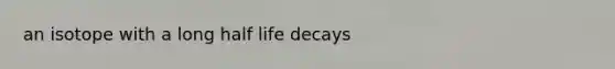 an isotope with a long half life decays