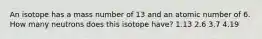 An isotope has a mass number of 13 and an atomic number of 6. How many neutrons does this isotope have? 1.13 2.6 3.7 4.19