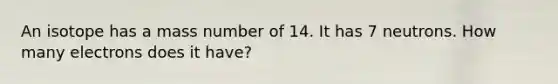 An isotope has a mass number of 14. It has 7 neutrons. How many electrons does it have?