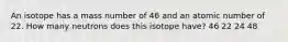 An isotope has a mass number of 46 and an atomic number of 22. How many neutrons does this isotope have? 46 22 24 48