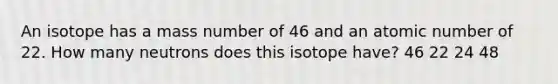 An isotope has a mass number of 46 and an atomic number of 22. How many neutrons does this isotope have? 46 22 24 48