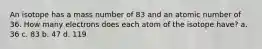 An isotope has a mass number of 83 and an atomic number of 36. How many electrons does each atom of the isotope have? a. 36 c. 83 b. 47 d. 119