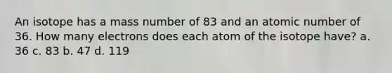 An isotope has a mass number of 83 and an atomic number of 36. How many electrons does each atom of the isotope have? a. 36 c. 83 b. 47 d. 119