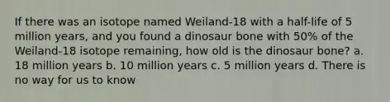 If there was an isotope named Weiland-18 with a half-life of 5 million years, and you found a dinosaur bone with 50% of the Weiland-18 isotope remaining, how old is the dinosaur bone? a. 18 million years b. 10 million years c. 5 million years d. There is no way for us to know