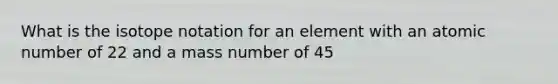 What is the isotope notation for an element with an atomic number of 22 and a mass number of 45