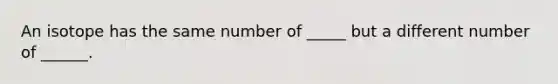 An isotope has the same number of _____ but a different number of ______.