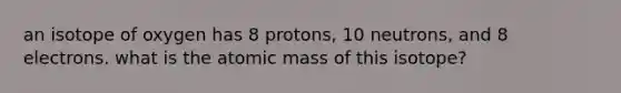 an isotope of oxygen has 8 protons, 10 neutrons, and 8 electrons. what is the atomic mass of this isotope?