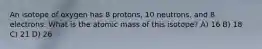 An isotope of oxygen has 8 protons, 10 neutrons, and 8 electrons. What is the atomic mass of this isotope? A) 16 B) 18 C) 21 D) 26