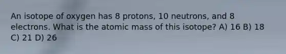 An isotope of oxygen has 8 protons, 10 neutrons, and 8 electrons. What is the atomic mass of this isotope? A) 16 B) 18 C) 21 D) 26