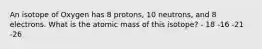 An isotope of Oxygen has 8 protons, 10 neutrons, and 8 electrons. What is the atomic mass of this isotope? - 18 -16 -21 -26