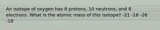 An isotope of oxygen has 8 protons, 10 neutrons, and 8 electrons. What is the atomic mass of this isotope? -21 -16 -26 -18