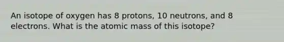 An isotope of oxygen has 8 protons, 10 neutrons, and 8 electrons. What is the atomic mass of this isotope?