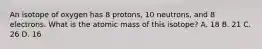 An isotope of oxygen has 8 protons, 10 neutrons, and 8 electrons. What is the atomic mass of this isotope? A. 18 B. 21 C. 26 D. 16