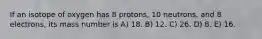 If an isotope of oxygen has 8 protons, 10 neutrons, and 8 electrons, its mass number is A) 18. B) 12. C) 26. D) 8. E) 16.