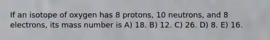 If an isotope of oxygen has 8 protons, 10 neutrons, and 8 electrons, its mass number is A) 18. B) 12. C) 26. D) 8. E) 16.