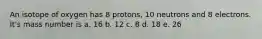 An isotope of oxygen has 8 protons, 10 neutrons and 8 electrons. It's mass number is a. 16 b. 12 c. 8 d. 18 e. 26