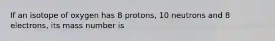 If an isotope of oxygen has 8 protons, 10 neutrons and 8 electrons, its mass number is