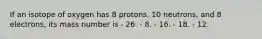 If an isotope of oxygen has 8 protons, 10 neutrons, and 8 electrons, its mass number is - 26. - 8. - 16. - 18. - 12.