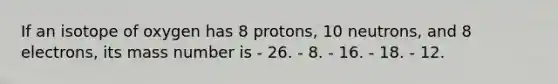 If an isotope of oxygen has 8 protons, 10 neutrons, and 8 electrons, its mass number is - 26. - 8. - 16. - 18. - 12.