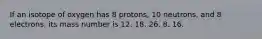 If an isotope of oxygen has 8 protons, 10 neutrons, and 8 electrons, its mass number is 12. 18. 26. 8. 16.